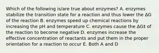 Which of the following is/are true about enzymes? A. enzymes stabilize the transition state for a reaction and thus lower the ∆G of the reaction B. enzymes speed up chemical reactions by increasing the pH and temperature C. enzymes cause the ∆G‡ of the reaction to become negative D. enzymes increase the effective concentration of reactants and put them in the proper orientation for a reaction to occur E. Both A and D