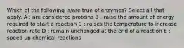 Which of the following is/are true of enzymes? Select all that apply. A : are considered proteins B : raise the amount of energy required to start a reaction C : raises the temperature to increase reaction rate D : remain unchanged at the end of a reaction E : speed up chemical reactions