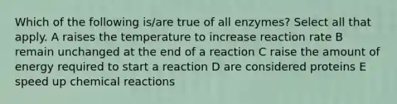 Which of the following is/are true of all enzymes? Select all that apply. A raises the temperature to increase reaction rate B remain unchanged at the end of a reaction C raise the amount of energy required to start a reaction D are considered proteins E speed up chemical reactions