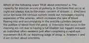 Which of the following is/are TRUE about erections? a. The capacity for erection occurs at puberty. b. Erections that occur at night are always due to the erotic content of dreams. c. Erections occur because the nervous system sends out messages causing expansion of the arteries, which increases the rate of blood flowing into and accumulating in the erectile cylinders beyond the outflow of blood from the penis. d. Erections that occur in the morning are not due to having a full bladder but happen because an individual often awakens just after completing a rapid eye movement (R.E.M.) or dreaming stage of sleep. e. Answers c and d are correct about erections