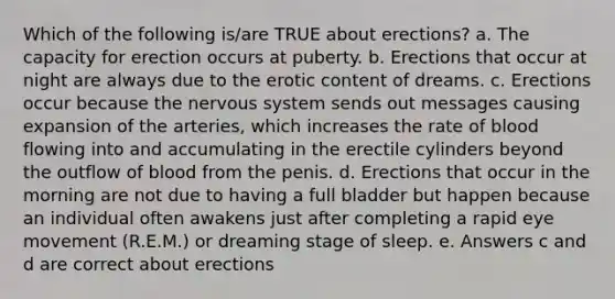 Which of the following is/are TRUE about erections? a. The capacity for erection occurs at puberty. b. Erections that occur at night are always due to the erotic content of dreams. c. Erections occur because the nervous system sends out messages causing expansion of the arteries, which increases the rate of blood flowing into and accumulating in the erectile cylinders beyond the outflow of blood from the penis. d. Erections that occur in the morning are not due to having a full bladder but happen because an individual often awakens just after completing a rapid eye movement (R.E.M.) or dreaming stage of sleep. e. Answers c and d are correct about erections