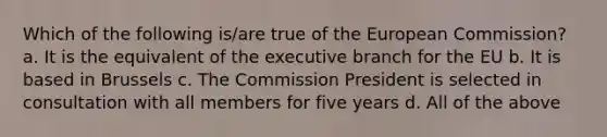 Which of the following is/are true of the European Commission? a. It is the equivalent of the executive branch for the EU b. It is based in Brussels c. The Commission President is selected in consultation with all members for five years d. All of the above