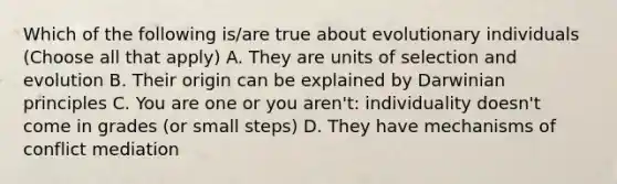 Which of the following is/are true about evolutionary individuals (Choose all that apply) A. They are units of selection and evolution B. Their origin can be explained by Darwinian principles C. You are one or you aren't: individuality doesn't come in grades (or small steps) D. They have mechanisms of conflict mediation