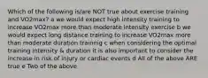 Which of the following is/are NOT true about exercise training and VO2max? a we would expect high intensity training to increase VO2max more than moderate intensity exercise b we would expect long distance training to increase VO2max more than moderate duration trainnig c when considering the optimal training intensity & duration it is also important to consider the increase in risk of injury or cardiac events d All of the above ARE true e Two of the above