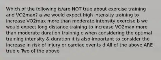 Which of the following is/are NOT true about exercise training and VO2max? a we would expect high intensity training to increase VO2max more than moderate intensity exercise b we would expect long distance training to increase VO2max more than moderate duration trainnig c when considering the optimal training intensity & duration it is also important to consider the increase in risk of injury or cardiac events d All of the above ARE true e Two of the above