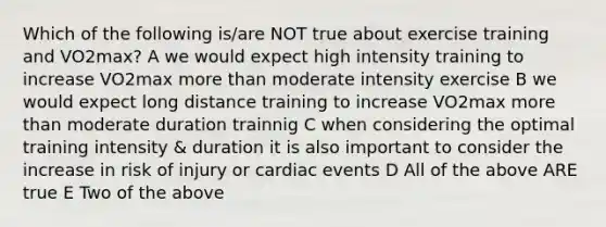 Which of the following is/are NOT true about exercise training and VO2max? A we would expect high intensity training to increase VO2max more than moderate intensity exercise B we would expect long distance training to increase VO2max more than moderate duration trainnig C when considering the optimal training intensity & duration it is also important to consider the increase in risk of injury or cardiac events D All of the above ARE true E Two of the above