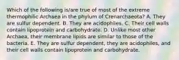 Which of the following is/are true of most of the extreme thermophilic Archaea in the phylum of Crenarchaeota? A. They are sulfur dependent. B. They are acidophiles. C. Their cell walls contain lipoprotein and carbohydrate. D. Unlike most other Archaea, their membrane lipids are similar to those of the bacteria. E. They are sulfur dependent, they are acidophiles, and their cell walls contain lipoprotein and carbohydrate.