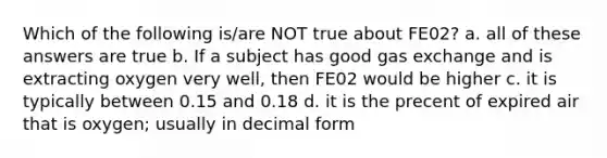 Which of the following is/are NOT true about FE02? a. all of these answers are true b. If a subject has good <a href='https://www.questionai.com/knowledge/kU8LNOksTA-gas-exchange' class='anchor-knowledge'>gas exchange</a> and is extracting oxygen very well, then FE02 would be higher c. it is typically between 0.15 and 0.18 d. it is the precent of expired air that is oxygen; usually in decimal form