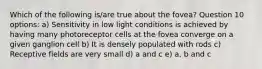 Which of the following is/are true about the fovea? Question 10 options: a) Sensitivity in low light conditions is achieved by having many photoreceptor cells at the fovea converge on a given ganglion cell b) It is densely populated with rods c) Receptive fields are very small d) a and c e) a, b and c