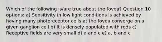 Which of the following is/are true about the fovea? Question 10 options: a) Sensitivity in low light conditions is achieved by having many photoreceptor cells at the fovea converge on a given ganglion cell b) It is densely populated with rods c) Receptive fields are very small d) a and c e) a, b and c