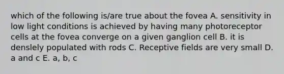 which of the following is/are true about the fovea A. sensitivity in low light conditions is achieved by having many photoreceptor cells at the fovea converge on a given ganglion cell B. it is denslely populated with rods C. Receptive fields are very small D. a and c E. a, b, c