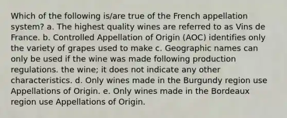 Which of the following is/are true of the French appellation system? a. The highest quality wines are referred to as Vins de France. b. Controlled Appellation of Origin (AOC) identifies only the variety of grapes used to make c. Geographic names can only be used if the wine was made following production regulations. the wine; it does not indicate any other characteristics. d. Only wines made in the Burgundy region use Appellations of Origin. e. Only wines made in the Bordeaux region use Appellations of Origin.