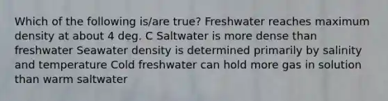 Which of the following is/are true? Freshwater reaches maximum density at about 4 deg. C Saltwater is more dense than freshwater Seawater density is determined primarily by salinity and temperature Cold freshwater can hold more gas in solution than warm saltwater