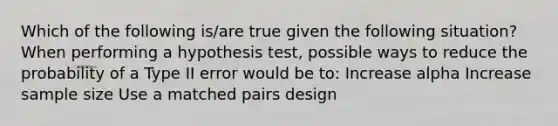 Which of the following is/are true given the following situation? When performing a hypothesis test, possible ways to reduce the probability of a Type II error would be to: Increase alpha Increase sample size Use a matched pairs design