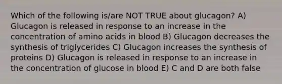 Which of the following is/are NOT TRUE about glucagon? A) Glucagon is released in response to an increase in the concentration of amino acids in blood B) Glucagon decreases the synthesis of triglycerides C) Glucagon increases the synthesis of proteins D) Glucagon is released in response to an increase in the concentration of glucose in blood E) C and D are both false