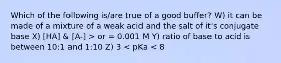 Which of the following is/are true of a good buffer? W) it can be made of a mixture of a weak acid and the salt of it's conjugate base X) [HA] & [A-] > or = 0.001 M Y) ratio of base to acid is between 10:1 and 1:10 Z) 3 < pKa < 8