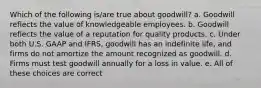 Which of the following is/are true about goodwill? a. Goodwill reflects the value of knowledgeable employees. b. Goodwill reflects the value of a reputation for quality products. c. Under both U.S. GAAP and IFRS, goodwill has an indefinite life, and firms do not amortize the amount recognized as goodwill. d. Firms must test goodwill annually for a loss in value. e. All of these choices are correct