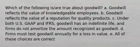 Which of the following is/are true about goodwill? a. Goodwill reflects the value of knowledgeable employees. b. Goodwill reflects the value of a reputation for quality products. c. Under both U.S. GAAP and IFRS, goodwill has an indefinite life, and firms do not amortize the amount recognized as goodwill. d. Firms must test goodwill annually for a loss in value. e. All of these choices are correct