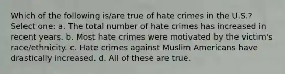 Which of the following is/are true of hate crimes in the U.S.? Select one: a. The total number of hate crimes has increased in recent years. b. Most hate crimes were motivated by the victim's race/ethnicity. c. Hate crimes against Muslim Americans have drastically increased. d. All of these are true.