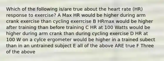 Which of the following is/are true about the heart rate (HR) response to exercise? A Max HR would be higher during arm crank exercise than cycling exerrcise B HRmax would be higher after training than before training C HR at 100 Watts would be higher during arm crank than during cycling exercise D HR at 100 W on a cylce ergometer would be higher in a trained subect than in an untrained subject E all of the above ARE true F Three of the above