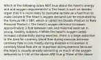 Which of the following is/are NOT true about the heart's energy and and oxygen requirements? a The heart is such an aerobic organ that it is more likely to consume lactate as a fuel than to make lactate b The heart's oxygen demand can be estimated by the formula HR x SBP, which is called the Double Product or Rate Pressure Product c The heart's oxygen demand increases approximately 2-fold between rest and maximal exercise in young, healthy subjects d While the heart's oxygen needs increase substantially duirng exercise, there is a large reduction in the time for coronary blood flow during exercise because coronary flow occurs mostly during diastole e Increasaes in coronary blood flow are so important during exercise because the heart is usually already extracting so much of the oxygen delivered to it f All of the above ARE true g Three of the above