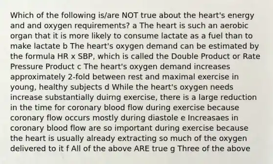 Which of the following is/are NOT true about <a href='https://www.questionai.com/knowledge/kya8ocqc6o-the-heart' class='anchor-knowledge'>the heart</a>'s energy and and oxygen requirements? a The heart is such an aerobic organ that it is more likely to consume lactate as a fuel than to make lactate b The heart's oxygen demand can be estimated by the formula HR x SBP, which is called the Double Product or Rate Pressure Product c The heart's oxygen demand increases approximately 2-fold between rest and maximal exercise in young, healthy subjects d While the heart's oxygen needs increase substantially duirng exercise, there is a large reduction in the time for coronary blood flow during exercise because coronary flow occurs mostly during diastole e Increasaes in coronary blood flow are so important during exercise because the heart is usually already extracting so much of the oxygen delivered to it f All of the above ARE true g Three of the above