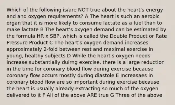 Which of the following is/are NOT true about the heart's energy and and oxygen requirements? A The heart is such an aerobic organ that it is more likely to consume lactate as a fuel than to make lactate B The heart's oxygen demand can be estimated by the formula HR x SBP, which is called the Double Product or Rate Pressure Product C The heart's oxygen demand increases approximately 2-fold between rest and maximal exercise in young, healthy subjects D While the heart's oxygen needs increase substantially duirng exercise, there is a large reduction in the time for coronary blood flow during exercise because coronary flow occurs mostly during diastole E Increasaes in coronary blood flow are so important during exercise because the heart is usually already extracting so much of the oxygen delivered to it F All of the above ARE true G Three of the above