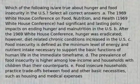 Which of the following is/are true about hunger and food insecurity in the U.S.? Select all correct answers .a. The 1969 White House Conference on Food, Nutrition, and Health (1969 White House Conference) had significant and lasting policy impacts on ending hunger and malnutrition in the U.S. b. After the 1969 White House Conference, hunger was eradicated; however, diet-related chronic conditions increased in the U.S. c. Food insecurity is defined as the minimum level of energy and nutrient intake necessary to support the basic functions of human life in the immediate timeframe. d. The prevalence of food insecurity is higher among low-income and households with children than their counterparts. e. Food insecure households practice trade-offs between food and other basic necessities, such as housing and medical expenses