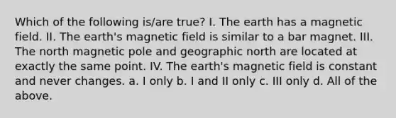 Which of the following is/are true? I. The earth has a magnetic field. II. The earth's magnetic field is similar to a bar magnet. III. The north magnetic pole and geographic north are located at exactly the same point. IV. The earth's magnetic field is constant and never changes. a. I only b. I and II only c. III only d. All of the above.