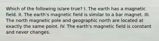 Which of the following is/are true? I. The earth has a magnetic field. II. The earth's magnetic field is similar to a bar magnet. III. The north magnetic pole and geographic north are located at exactly the same point. IV. The earth's magnetic field is constant and never changes.