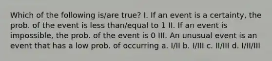 Which of the following is/are true? I. If an event is a certainty, the prob. of the event is less than/equal to 1 II. If an event is impossible, the prob. of the event is 0 III. An unusual event is an event that has a low prob. of occurring a. I/II b. I/III c. II/III d. I/II/III