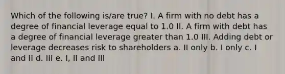 Which of the following is/are true? I. A firm with no debt has a degree of financial leverage equal to 1.0 II. A firm with debt has a degree of financial leverage greater than 1.0 III. Adding debt or leverage decreases risk to shareholders a. II only b. I only c. I and II d. III e. I, II and III