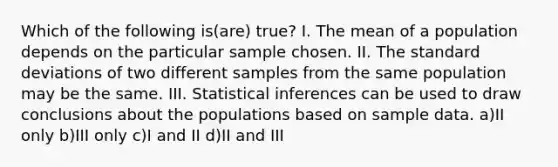 Which of the following is(are) true? I. The mean of a population depends on the particular sample chosen. II. The standard deviations of two different samples from the same population may be the same. III. Statistical inferences can be used to draw conclusions about the populations based on sample data. a)II only b)III only c)I and II d)II and III