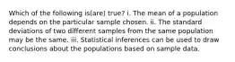 Which of the following is(are) true? i. The mean of a population depends on the particular sample chosen. ii. The standard deviations of two different samples from the same population may be the same. iii. Statistical inferences can be used to draw conclusions about the populations based on sample data.