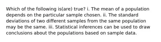 Which of the following is(are) true? i. The mean of a population depends on the particular sample chosen. ii. The standard deviations of two different samples from the same population may be the same. iii. Statistical inferences can be used to draw conclusions about the populations based on sample data.