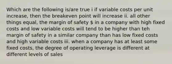 Which are the following is/are true i if variable costs per unit increase, then the breakeven point will increase ii. all other things equal, the margin of safety  in a company with high fixed costs and low variable costs will tend to be higher than teh margin of safety in a similar company than has low fixed costs and high variable costs iii. when a company has at least some fixed costs, the degree of operating leverage is different at different levels of sales