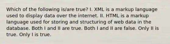 Which of the following is/are true? I. XML is a markup language used to display data over the internet. II. HTML is a markup language used for storing and structuring of web data in the database. Both I and II are true. Both I and II are false. Only II is true. Only I is true.