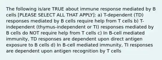 The following is/are TRUE about immune response mediated by B cells [PLEASE SELECT ALL THAT APPLY]: a) T-dependent (TD) responses mediated by B cells require help from T cells b) T-independent (thymus-independent or TI) responses mediated by B cells do NOT require help from T cells c) In B-cell mediated immunity, TD responses are dependent upon direct antigen exposure to B cells d) In B-cell mediated immunity, TI responses are dependent upon antigen recognition by T cells