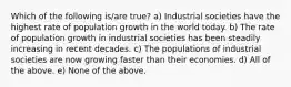 Which of the following is/are true? a) Industrial societies have the highest rate of population growth in the world today. b) The rate of population growth in industrial societies has been steadily increasing in recent decades. c) The populations of industrial societies are now growing faster than their economies. d) All of the above. e) None of the above.