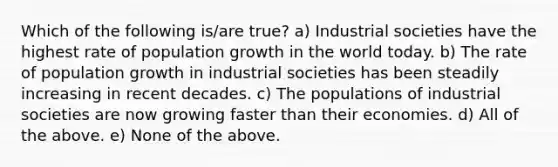 Which of the following is/are true? a) Industrial societies have the highest rate of population growth in the world today. b) The rate of population growth in industrial societies has been steadily increasing in recent decades. c) The populations of industrial societies are now growing faster than their economies. d) All of the above. e) None of the above.