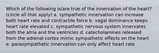 Which of the following is/are true of the innervation of <a href='https://www.questionai.com/knowledge/kya8ocqc6o-the-heart' class='anchor-knowledge'>the heart</a>? (circle all that apply) a. sympathetic innervation can increase both heart rate and contractile force b. vagal dominance keeps heart rate elevated c. sympathetic <a href='https://www.questionai.com/knowledge/kThdVqrsqy-nervous-system' class='anchor-knowledge'>nervous system</a> innervates both the atria and the ventricles d. catecholamines released from the adrenal cortex mimic sympathetic effects on the heart e. parasympathetic innervation can only affect heart rate