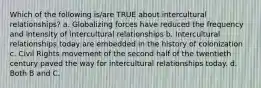 Which of the following is/are TRUE about intercultural relationships? a. Globalizing forces have reduced the frequency and intensity of intercultural relationships b. Intercultural relationships today are embedded in the history of colonization c. Civil Rights movement of the second half of the twentieth century paved the way for intercultural relationships today. d. Both B and C.