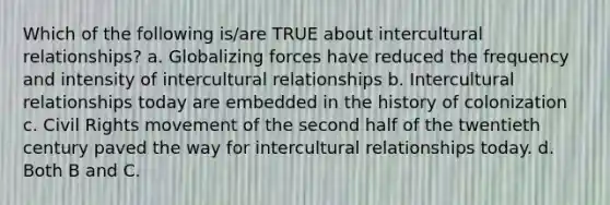 Which of the following is/are TRUE about intercultural relationships? a. Globalizing forces have reduced the frequency and intensity of intercultural relationships b. Intercultural relationships today are embedded in the history of colonization c. Civil Rights movement of the second half of the twentieth century paved the way for intercultural relationships today. d. Both B and C.