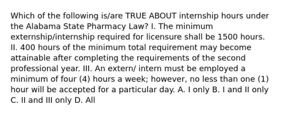 Which of the following is/are TRUE ABOUT internship hours under the Alabama State Pharmacy Law? I. The minimum externship/internship required for licensure shall be 1500 hours. II. 400 hours of the minimum total requirement may become attainable after completing the requirements of the second professional year. III. An extern/ intern must be employed a minimum of four (4) hours a week; however, no less than one (1) hour will be accepted for a particular day. A. I only B. I and II only C. II and III only D. All