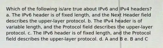 Which of the following is/are true about IPv6 and IPv4 headers? a. The IPv6 header is of fixed length, and the Next Header field describes the upper-layer protocol. b. The IPv4 header is of variable length, and the Protocol field describes the upper-layer protocol. c. The IPv6 header is of fixed length, and the Protocol field describes the upper-layer protocol. d. A and B e. B and C