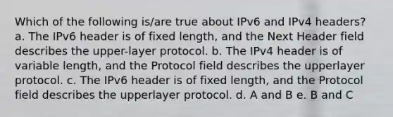 Which of the following is/are true about IPv6 and IPv4 headers? a. The IPv6 header is of fixed length, and the Next Header field describes the upper-layer protocol. b. The IPv4 header is of variable length, and the Protocol field describes the upperlayer protocol. c. The IPv6 header is of fixed length, and the Protocol field describes the upperlayer protocol. d. A and B e. B and C