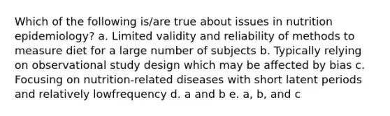 Which of the following is/are true about issues in nutrition epidemiology? a. Limited validity and reliability of methods to measure diet for a large number of subjects b. Typically relying on observational study design which may be affected by bias c. Focusing on nutrition-related diseases with short latent periods and relatively lowfrequency d. a and b e. a, b, and c