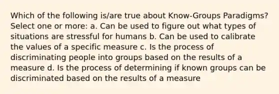 Which of the following is/are true about Know-Groups Paradigms? Select one or more: a. Can be used to figure out what types of situations are stressful for humans b. Can be used to calibrate the values of a specific measure c. Is the process of discriminating people into groups based on the results of a measure d. Is the process of determining if known groups can be discriminated based on the results of a measure