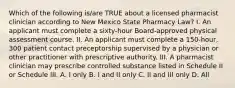 Which of the following is/are TRUE about a licensed pharmacist clinician according to New Mexico State Pharmacy Law? I. An applicant must complete a sixty-hour Board-approved physical assessment course. II. An applicant must complete a 150-hour, 300 patient contact preceptorship supervised by a physician or other practitioner with prescriptive authority. III. A pharmacist clinician may prescribe controlled substance listed in Schedule II or Schedule III. A. I only B. I and II only C. II and III only D. All