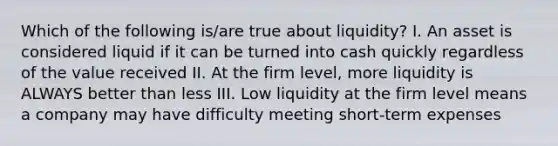 Which of the following is/are true about liquidity? I. An asset is considered liquid if it can be turned into cash quickly regardless of the value received II. At the firm level, more liquidity is ALWAYS better than less III. Low liquidity at the firm level means a company may have difficulty meeting short-term expenses